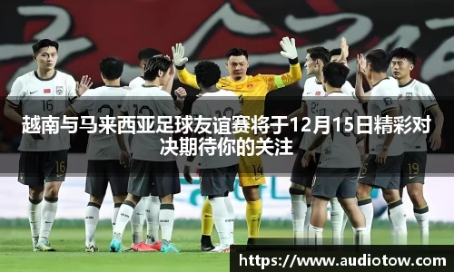 越南与马来西亚足球友谊赛将于12月15日精彩对决期待你的关注